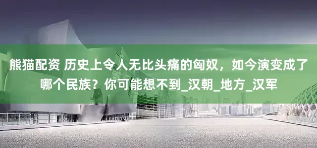熊猫配资 历史上令人无比头痛的匈奴，如今演变成了哪个民族？你可能想不到_汉朝_地方_汉军