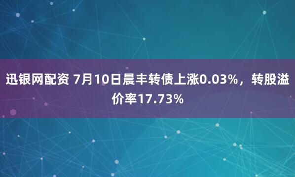 迅银网配资 7月10日晨丰转债上涨0.03%，转股溢价率17.73%