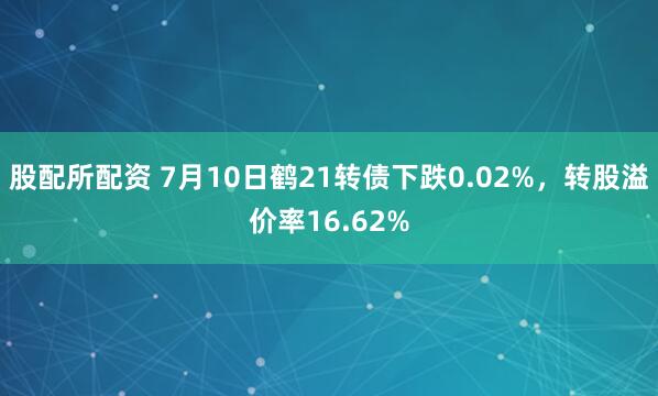 股配所配资 7月10日鹤21转债下跌0.02%，转股溢价率16.62%