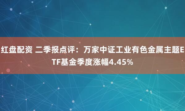 红盘配资 二季报点评：万家中证工业有色金属主题ETF基金季度涨幅4.45%