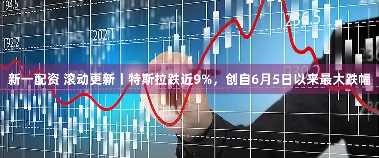 新一配资 滚动更新丨特斯拉跌近9%，创自6月5日以来最大跌幅
