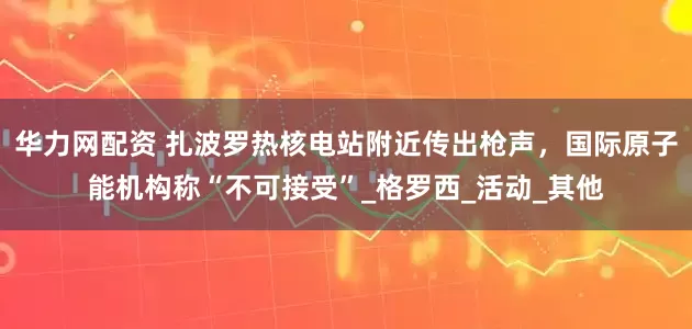 华力网配资 扎波罗热核电站附近传出枪声，国际原子能机构称“不可接受”_格罗西_活动_其他