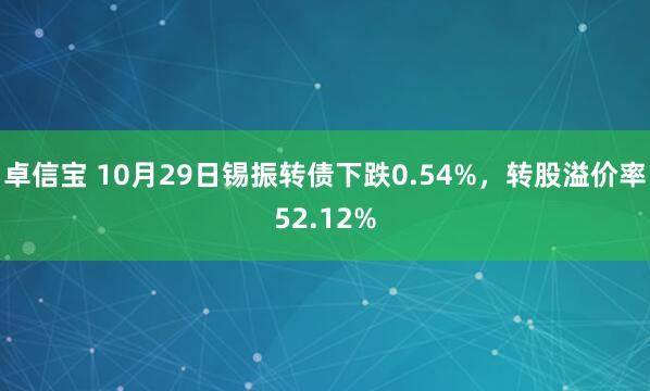 卓信宝 10月29日锡振转债下跌0.54%，转股溢价率52.12%