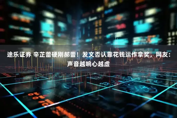 途乐证券 辛芷蕾硬刚郝蕾！发文否认靠花钱运作拿奖，网友：声音越响心越虚