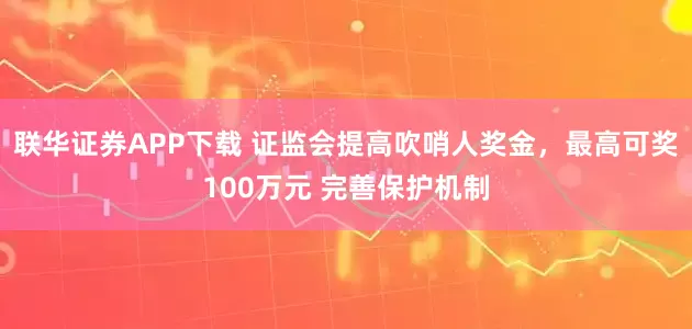 联华证券APP下载 证监会提高吹哨人奖金，最高可奖100万元 完善保护机制
