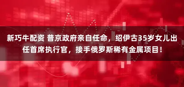 新巧牛配资 普京政府亲自任命，绍伊古35岁女儿出任首席执行官，接手俄罗斯稀有金属项目！
