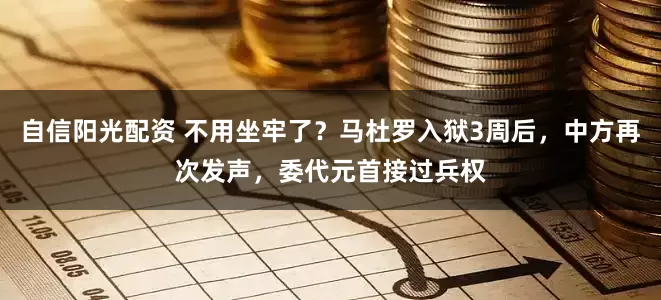 自信阳光配资 不用坐牢了？马杜罗入狱3周后，中方再次发声，委代元首接过兵权