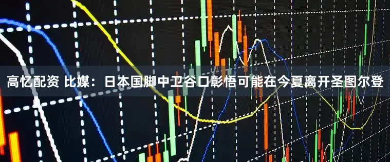 高忆配资 比媒：日本国脚中卫谷口彰悟可能在今夏离开圣图尔登